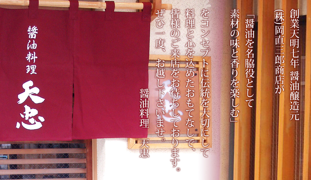 創業天明七年　町田の醤油醸造元（株）岡直三郎商店八代目店主が昔ながらの木桶仕込み天然醸造でじっくり発酵熟成されたお醤油を皆様にお届けしたいという思い出醤油料理専門店営んでおります。伝統を大切にした料理と心を込めたおもてなしで、皆様のご来店をお待ちしております。是非一度お越し下さいませ。　醤油料理 天忠